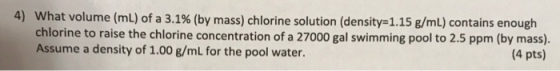 4) what volume (mL) of a 3.1% (by mass) chlorine solution (density= 1.15 g/mL) contains enough chlorine to raise the chlorine concentration of a 27000 gal swimming pool to 2.5 ppm (by mass). Assume a density of 1.00 g/mL for the pool water. (4 pts)