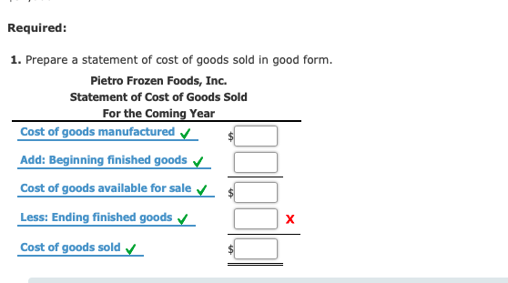 Required: 1. Prepare a statement of cost of goods sold in good form. Pietro Frozen Foods, Inc. Statement of Cost of Goods Sold For the Coming Year Cost of goods manufactured Add: Beginning finished goods Cost of goods available for sale Less: Ending finished goods Cost of goods sold