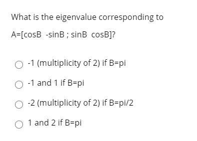 What is the eigenvalue corresponding to A=[cosB -sinB; sinB cosB]? O-1 (multiplicity of 2) if B=pi O-1 and 1 if B=pi 0-2 (mul