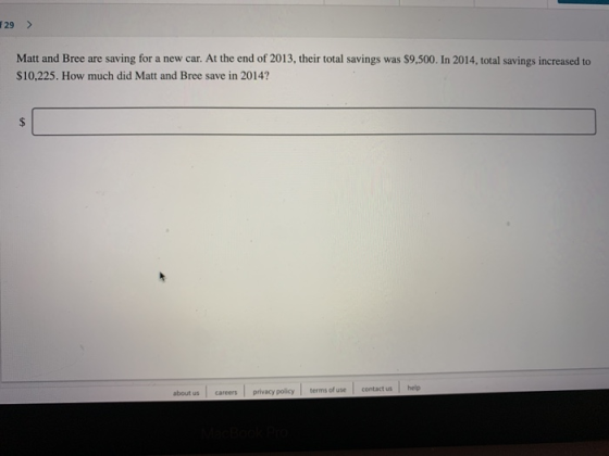 29> Matt and Bree are saving for a new car. At the end of 2013, their total savings was $9,500. In 2014, total savings increased to $10,225. How much did Matt and Bree save in 2014 about us careers privacy policy terms of use contact us help