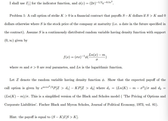 I shall use ![.] for the indicator function, and φ(z)-(2π)-1/2e-0.5? Problem 1: A call option of strike K > 0 is a financial contract that payoffs S -K dollars if S> K and 0 dollars otherwise where S is the stock price of the company at maturity (i.e. a date in the future specified in the contract). Assume S is a continuously distributed random variable having density function with support (0, oo) given by n)-m where m and σ > 0 are real paramete, and Ln is the logarithmic function. Let Z denote the random variable having density function ф. Show that the expected payoff of the call option is given by emto2/2PIZ > d1]-KPlZ > dal where di-(Ln(K)-m-p?)/ - (Ln(K)-m)/σ. This is a simplified version of the Black and Scholes model ( The Pricing of Options and Corporate Liabilities. Fischer Black and Myron Scholes, Journal of Political Economy, 1973, vol. 81). σ and d2 Hint: the payoff is equal to (S- K)> K]