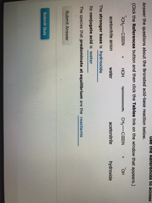 Use the Réferences to access Answer the questions about the Bronsted acid-base reaction below. (Click the References button and then click the Tables link on the window that appears.) acetonitrile anion water acetonitrile hydroxide The stronger base is hydroxide Its conjugate acid is water The species that predominate at equilibrium are the reactants Submit Answer Submit Quiz