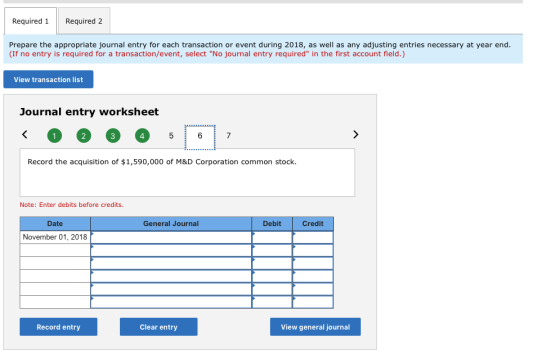 Required 1Required 2 Prepare the appropriate journal entry for each transaction or event during 2018, as well as any adjusting entries necessary at year end. (If no entry is required for a transaction/event, select No journal entry required in the first account field.) View transaction list Journal entry worksheet 4 Record the acquisition of $1,590,000 of M&D Corporation common stock. Note: Enter debits before credits. Date General Journal Debit Credit November 01, 2018 Record entry Clear entry View general journal