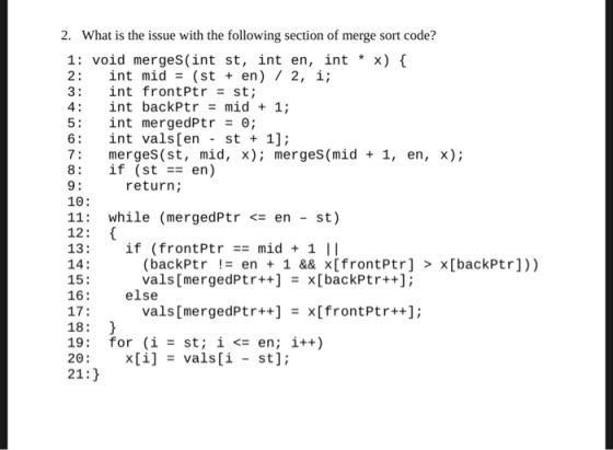 2. What is the issue with the following section of merge sort code? 1: void merges(int st, int en, int * x) { 2: int mid = (s
