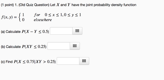 (1 point) 1. (Old Quiz Question) Let X and Y have the joint probability density function for 0 x elsewhere f(x, y)={1 f(x, y) = 1,08 ysl 0 (a) Calculate P(X - Y < 0.5) (b) Calculate P(XY <0.25) (c) Find P(X 0.75 IXY 〉 0.25)