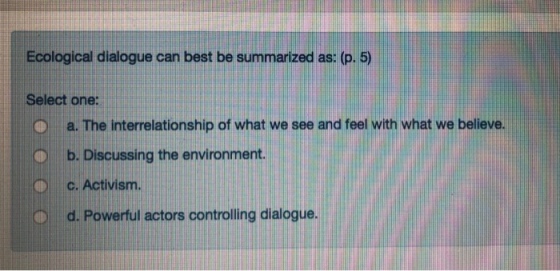Ecological dialogue can best be summarized as: (p. 5) Select one: O O b. Discussing the environment. a. The interrelationship of what we see and feel with what we believe . c. Activism O d. Powerful actors controlling dialogue.