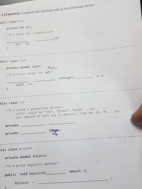 2 (4 marks): Complete the missing code in the following classes ublic class Hero private int pos; /*4.1 write the constructor*/ pos 11; blic class Fish private doubel wight; m. /*4.2 write setter for pos*/ setWight ( w ){ wight = w; blic class Pen /*4.3 write 2 perperties of Pen:- color: could be red, green, pink .etc ink: amount of left ink in percent, like 88, 10, 99, ..etc private private Th lic class Account private doubel Balance; /*4.4 Write deposite method*/ public void Deposite( amountt Balance =