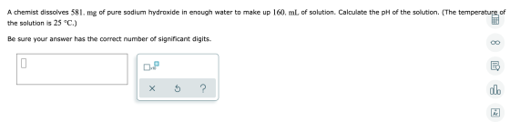 A chemist dissolves 581. mg of pure sodium hydroxide in enough water to make up 160. mL of solution. Calculate the pH of the