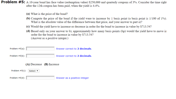 Problem #5: A 10-year bond has face value (redemption value) $250,000 and quarterly coupons of 390 Consider the time righi after the 12th coupon has been paid, when the yield is 4.4%. (a) What is the price of the bond? (b) Compute the price of the bond if the yield were to increase by 1 basis point (a basis point is l/100 of i%) What is the absolute value of the difference between that price, and your answer to part a)? (c) Would the yield have to increase or decrease in order for the bond to increase in value by $713.54? (d) Based only on your answer to b), approximately how many basis points (bp) would the yield have to move in order for the bond to increase in value by $713.54? Answer as a positive integer.) Problem #5(a) Answer correct to 2 decimals. Problem #5(b) Answer correct to 2 decimals. (A) Decrease (B) Increase Problem #5(c): Select Problem #5(d) Answer as a positive integer