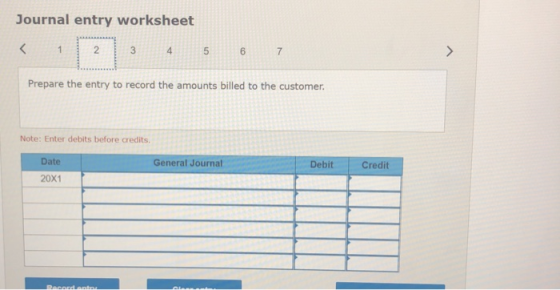 Journal entry worksheet < 1 2 3 4 5 6 7 Prepare the entry to record the amounts billed to the customer. Note: Enter debits be