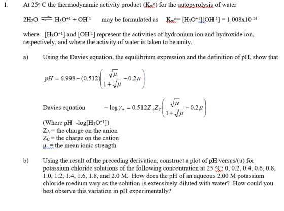 At 25° C the thermodynamic activity product (Kw) for the autopyrolysis of water 21,0 H,0+1 + OH-1 may be formulated as Ku= [H