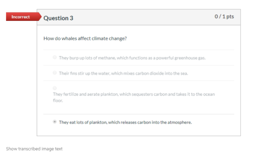 Incorrect Question 3 0/1 pts How do whales affect climate change? They burp up lots of methane, which functions as a powerful