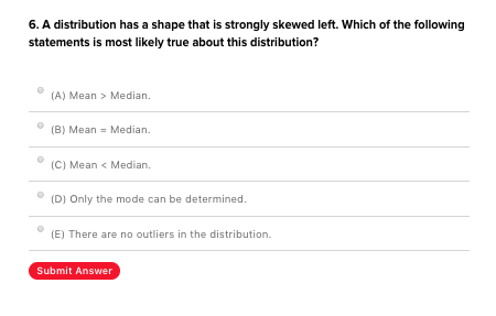 6. A distribution has a shape that is strongly skewed left. Which of the following statements is most likely true about this