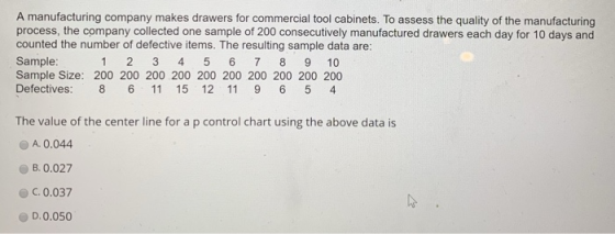 A manufacturing company makes drawers for commercial tool cabinets. To assess the quality of the manufacturing process, the company collected one sample of 200 consecutively manufactured drawers each day for 10 days and counted the number of defective items. The resulting sample data are Sample Sample Size: 200 200 200 200 200 200 200 200 200 200 Defectives: 8 6 11 15 12 11 9 6 5 4 1 2 3 4 5 6 7 8 9 10 The value of the center line for a p control chart using the above data is A. 0.044 B. 0.027 C.0.037 D.0.050