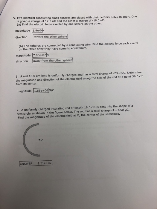 5. Two identical conducting small spheres are placed with their centers 0.320 m apart. One is given a charge of 12.0 nC and the other a charge of -18.0 nC. (a) Find the electric force exerted by one sphere on the other. magnitude [1.9e-o direction toward the other sphere (b) The spheres are connected b on the other after they have come to equilibrium. magnitude 7.90e-07 direction away from the other sphere 6. A rod 16.0 cm long is uniformly charged and has a total charge of-23.01C. Determine the magnitude and direction of the electric field along the axis of the rod at a point 36.0 cm from its center. magnitude 1.68e+06 N/C 7. A uniformly charged insulating rod of length 18.0 cm is bent into the shape of a semicircle as shown in the figure below. The rod has a total charge of -7.50 HC. Find the magnitude of the electric field at O, the center of the semicircle. #0 ANSWER: 1.31e+07