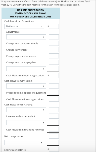 Prepare a statement of cash flows (all three sections) for Hoskins Corporations fiscal year 2016, using the indirect method for the cash from operations section. HOSKINS CORPORATION STATEMENT OF CASH FLOWS FOR YEAR ENDED DECEMBER 31, 2016 Cash flows from Operations: Net income Adjustments Change in accounts receivable Change in inventory Change in prepaid expenses Change in accounts payable Cash Flows from Operating Activities Cash Flows from Investing: Proceeds from disposal of equipment Cash Flows from Investing Activities Cash Flows from Financing ncrease in short-term debt Cash Flows from Financing Activities Net change in cash Ending cash balance