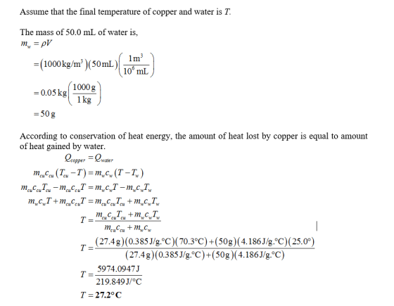 Assume that the final temperature of copper and water is T. The mass of 50.0 mL of water is, =(1000kg/m 3 )(50mL)| 06 10° mL 1000g 1kg 0.05 kg -50 g According to conservation of heat energy, the amount of heat lost by copper is equal to amount of heat gained by water per water rnc.ccu (Tcu-T) = m, cw (T-T.) m,.ccu Tcu-mc.ccu7-m.cwT-m.cwTw CwT + m,.cc,T = m,.ccu Tcu + m.cwTw Cu Cu Cu Cu C (27.4g) (0.385 J/g. C) (70.3°C) +(50g) (4.186J/g. C) (25.0°) (27.4g) (0.385J/g.°C)+(50g) (4.186J/g.°C) 5974.0947J 219.849J/oC T-27.2°C