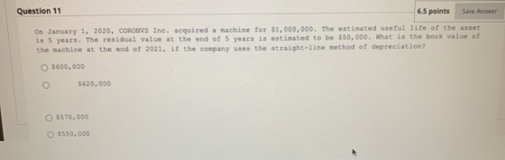 Question 11 6.5 points Save Answer On January 1, 2020, CORONVS Inc. acquired a machine for $1,000,000. The estimated useful l