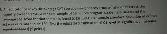 . An educator believes the average SAT scores among honors program students across the country exceeds 1250. A random sample of 16 honors program students is taken and the T score for that sample is found to be 1300. The sample standard deviation of scores (s) was calculated to be 160. Test the educators claim at the 0.01 level of significance. (assume equatvarianees) (9 points)