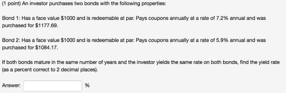(1 point) An investor purchases two bonds with the following properties Bond 1: Has a face value $1000 and is redeemable at par. Pays coupons annually at a rate of 7.2% annual and was purchased for $1177.69 Bond 2: Has a face value $1000 and is redeemable at par. Pays coupons annually at a rate of 5.9% annual and was purchased for $1084.17. If both bonds mature in the same number of years and the investor yields the same rate on both bonds, find the yield rate (as a percent correct to 2 decimal places) Answer: