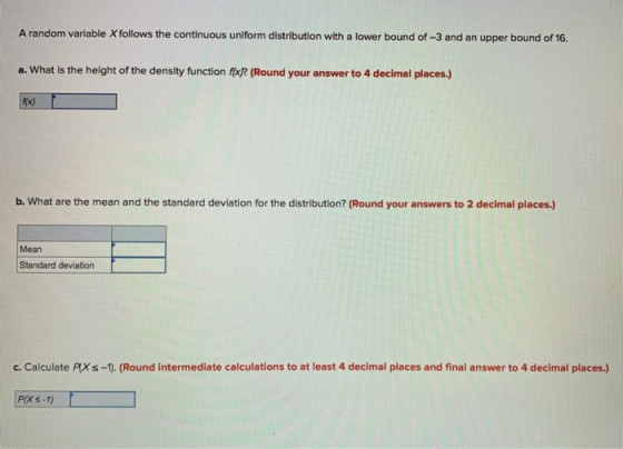 A random variable Xfollows the continuous uniform distribution with a lower bound of-3 and an upper bound of 16. a. What is the height of the density function fx? (Round your answer to 4 decimal places.) f(x) b. What are the mean and the standard deviation for the distribution? (Round your answers to 2 decimal places.) Mean Standard deviation c. Calculate PXs-1). (Round intermediate calculations to at least 4 decimal places and final answer to 4 decimal places.) POXS-1)