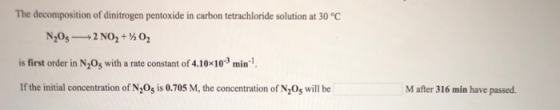 The decomposition of dinitrogen pentoxide in carbon tetrachloride solution at 30°C is first order in N205 with a rate constant of 4.10x10-3 min., If the initial concentration of N20s is 0.705 M, the concentration of N20s will be M after 316 min have passed.