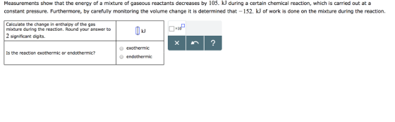 Measurements show that the energy of a mixture of gaseous reactants decreases by 105. kJ during a certain chemical reaction, which is carried out at a constant pressure. Furthermore, by carefully monitoring the volume change it is determined that 152. kJ of work is done on the mixture during the reaction. Calculate the change in enthalpy of the gas mixture during the reaction. Round your answer to 2 significant digits. O exothermic Is the reaction exothermic or endothermic? endothermic