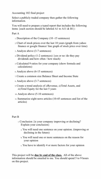 Accounting 102 final project Select a publicly traded company then gather the following You will need to prepare a typed report that includes the following items (each section should be labeled Al to All & B1 Part A .Description of the Company (10-15 sentences) 2 Chart of stock prices over the last 10 years (graph from yahoo finance or google finance/ line graph of stock price over time) . Analyze above (3-7 sentences) 4 Dividend policy (1-2 sentences) tyes or no /do they pay dividends and how often/how much) s. Calculated 9 ratios for your company (show formula and Analyze above (6-15 sentences) Create a common size Balance Sheet and Income State s. Analyze above (3-7 sentences) 9. Create a trend analysis of i)Revenue, ii)Total Assets, and ii Total Equity for the last 5 years 10. Analyze above (5-10 sentences) . Summarize eight news articles (10-45 sentences and list of the articles) Part B .Conclusion is your company improving or declining? Explain your conclusion aYou will need one sentence on your opinion. (improving or declining in the future) s You will need one or more sentences on the reason for your opinion e. You have to identify 4 or more factors for your opinion This project will be due by end of the class, All of the above information should be emailed to me. You should spend 5 to 9 hours on this project.