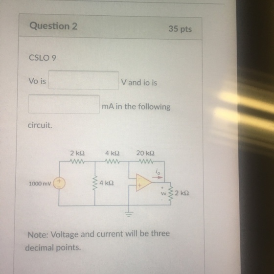 Question2 35 pts CSLO 9 Vo is V and io is mA in the following circuit. 1000 mV Note: Voltage and current will be three decimal points.