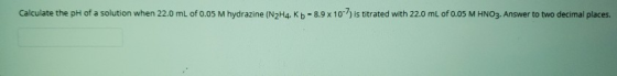 Calculate the pH of a solution when 22.0 mL of 0.05 M hydrazine (N2H4. Kb = 8.9 x 10-7 is titrated with 22.0 mL of 0.05 M HNO
