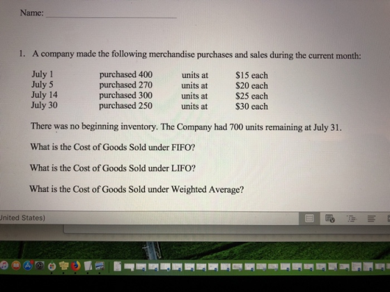 Name: 1. A company made the following merchandise purchases and sales during the current month: July 1 July 5 July 14 July 30 purchased 400 purchased 270 purchased 300 purchased 250 units at units at units at units at $15 each $20 each $25 each $30 each There was no beginning inventory. The Company had 700 units remaining at July 31. What is the Cost of Goods Sold under FIFO? What is the Cost of Goods Sold under LIFO? What is the Cost of Goods Sold under Weighted Average? United States)