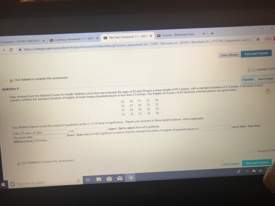 Homework _ (201901-MAT258-8 × ㅮ Continue: Homework 1-1-(201 × ㅮ Take Test Homework 1-1-(2013 × ㅮ Courses Blackboard Learn × 1 + → C 을 https:/ oswego open sunyedu/webapps/assessment/take takejsp?course assessment, d- 71097 1&course id-3103_1&content d 1112195 1&question num 5 ☆ E or Close Window Save and Submit Click Submit to complete this assessment Question 5 of Question5 4 points Save Answer Data obtained from the National Center for Health Statistics show that men between the ages of 20 and 29 have a mean height of 69 3 inches, with a standard deviation of 2.9 inches. A baseball analyst wonders whether the standard deviation of heights of major-league baseball players is less than 2 9 inches. The heights (in inches) of 20 randomly selected players are given below 72 74 71 72 76 70 77 75 72 72 77 72 75 70 73 73 75 73 74 74 Use Minitab Express to test the analysts hypothesis at the a 0.10 level of significance. Report your answers to three decimal places, where applicable With a P-value of 0001 The given data different from) 2.9 inches (reject fail to reject) the null hypothesis (does does not) provide significant evidence that the standard deviation of heights of baseball players is we more than /less than Click Submit to complete this assessment. Question 5 of 5 Close Window Save and Submit 0 Type here to search