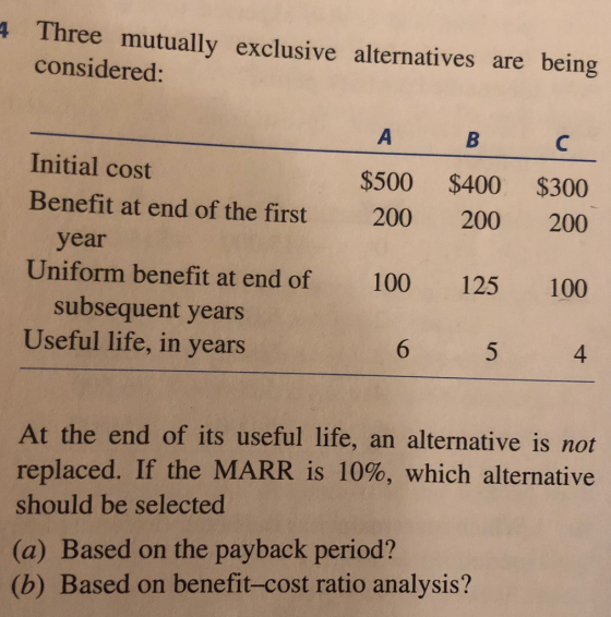 Three mutually exclusive alternatives are being considered: Initial cost Benefit at end of the first $500 $400 $300 200 200 200 year Uniform benefit at end of 100 125 100 subsequent years Useful life, in years 4 At the end of its useful life, an alternative is not replaced. If the MARR is 10%, which alternative should be selected (a) Based on the payback period? (b) Based on benefit-cost ratio analysis?