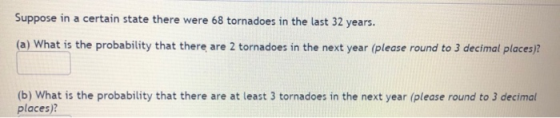 Suppose in a certain state there were 68 tornadoes in the last 32 years. (a) What is the probability that there are 2 tornado
