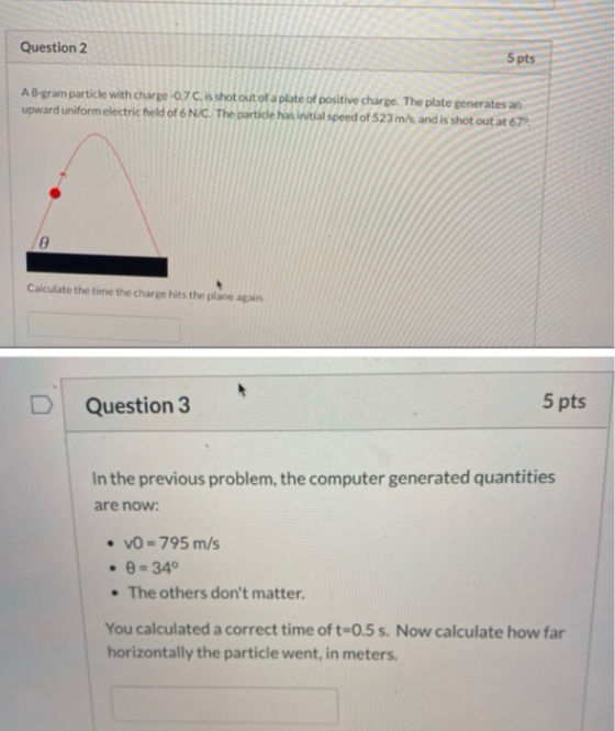 Question 2 5 pts A B-gram particle with charge -0.7C, is shot out of a plate of positive charge. The plate generates an upwar