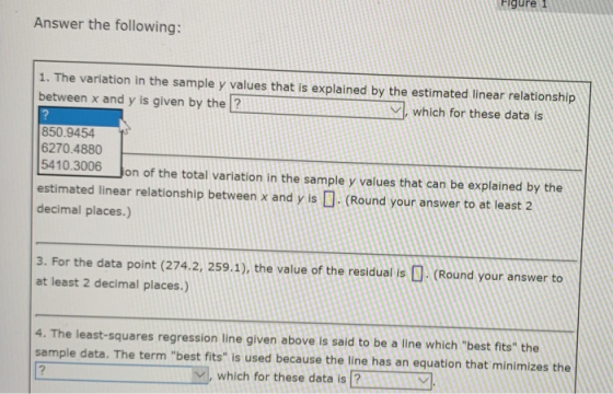 Figure1 Answer the following: 1. The variation in the sample y values that is explained by the estimated linear relationship between x and y is given by the ? ﹀l, which for these data is 850.9454 6270.4880 5410.3006 on of the total variation in the sample y values that can be explained by the estimated linear relationship between x and y is □. (Round your answer to at least 2 decimal places.) 3. For the data point (274.2, 259.1), the value of the residual is (Round your answer to at least 2 decimal places.) 4. The least-squares regression line given above is said to be a line which best fits the sample data. The term best fits is used because the line has an equation that minimizes the which for these data is 2lY