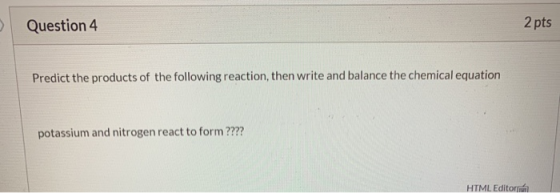 > Question 4 2 pts Predict the products of the following reaction, then write and balance the chemical equation potassium and
