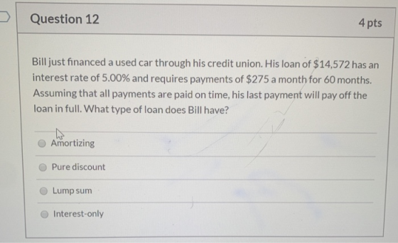 Question 12 4 pts Bill just financed a used car through his credit union. His loan of $14,572 has an interest rate of 5.00% a