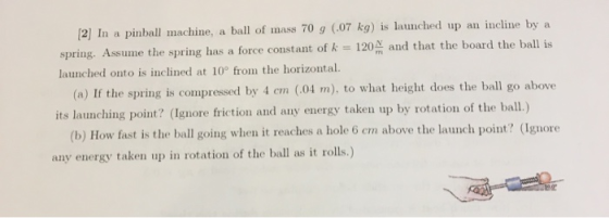 [2] In a pinball machine, a ball of mass 70 g 0.07 kg) is launched up an incline by a spring. Assume the spring has a force c