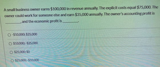 A small business owner earns $100,000 in revenue annually. The explicit costs equal $75,000. The owner could work for someone