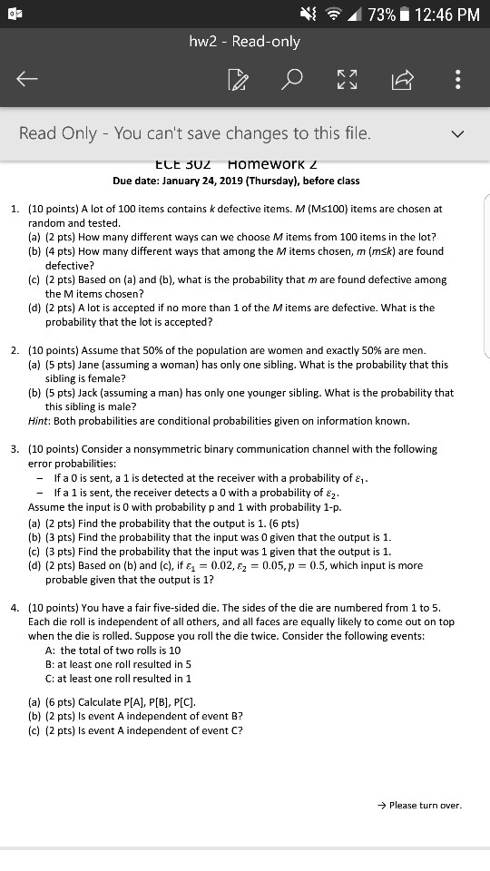 4{ 73%. 12:46 PM hw2 - Read-only Read Only - You cant save changes to this file ECE 3U2 Homework z Due date: January 24, 2019 (Thursday), before clas:s 1. (10 points) A lot of 100 items contains k defective items. M (Ms100) items are chosen at random and tested (a) (2 pts) How many different ways can we choose M items from 100 items in the lot? (b) (4 pts) How many different ways that among the M items chosen, m (msk) are found defective? (c) (2 pts) Based on (a) and (b), what is the probability that m are found defective among the M items chosen? (d) (2 pts) A lot is accepted if no more than 1 of the Mitems are defective. What is the probability that the lot is accepted? 2 (10 points) Assume that 50% of the population are women and exactly 50% are men. (a) (5 pts) Jane (assuming a woman) has only one sibling. What is the probability that this sibling is female? (b) (5 pts) Jack (assuming a man) has only one younger sibling. What is the probability that this sibling is male? Hint: Both probabilities are conditional probabilities given on information known 3. (10 points) Consider a nonsymmetric binary communication channel with the following error probabilities: - If a 0 is sent, a 1 is detected at the receiver with a probability of 1 - If a 1 is sent, the receiver detects a 0 with a probability of £z Assume the input is 0 with probability p and 1 with probability 1-p (a) (2 pts) Find the probability that the output is 1. (6 pts) (b) (3 pts) Find the probability that the input was 0 given that the output is 1. (c) (3 pts) Find the probability that the input was 1 given that the output is 1 (d) (2 pts) Based on (b) and (c), if &0.02, £2 -0.05, p 0.5, which input is more probable given that the output is 1? (10 points) You have a fair five-sided die. The sides of the die are numbered from 1 to5 Each die roll is independent of all others, and all faces are equally likely to come out on top when the die is rolled. Suppose you roll the die twice. Consider the following events: 4. A: the total of two rolls is 10 B: at least one roll resulted in 5 C: at least one roll resulted in 1 (a) (6 pts) Calculate P[A], P[B], P[C] (b) (2 pts) Is event A independent of event B? (c) (2 pts) Is event A independent of event C? Please turn over