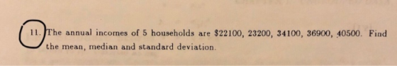 11. The annual incomes of 5 households are $22100, 23200, 34100, 36900, 40500. Find the mean, median and standard deviation.