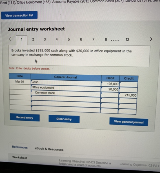 Rent (131); Office Equipment (163);: Accounts Payable (201); Common StocR (307):319,3 View transaction list Journal entry worksheet 12 1 2 3 4 5 6 7 8 Brooks invested $195,000 cash along with $20,000 in office equipment in the company in exchange for common stock. Note: Enter debits before credits. Date General Journal Debit Credit Mar 01 Cash 195,000 Office equipment Common stock 20,000 215,000 Record entry Clear entry View general journal References eBook& Resources Worksheet Learning Objective: 02-C3 Describe a ledger and a chart of accounts Learning Objective: 02-P2