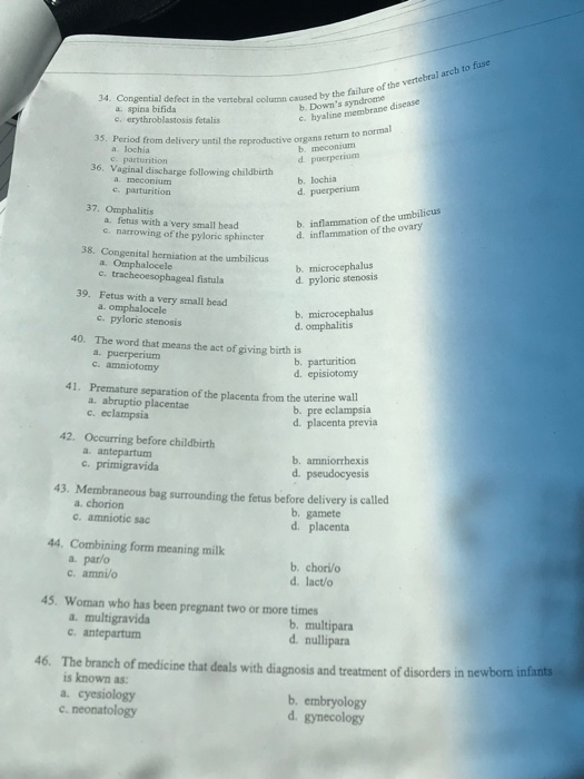 34. Congential defect in the vertebral column caused by caused by the failure of the vertebral arch to fuse a, spina bifida e, erythroblastosis fetalis b. Downs syndrome c. hyaline membra ne disease 35. Period from delivery until the reproductive organs return to norm a. lochia d. 36. Vaginal discharge following childbirth b. lochia d. a meconium 37. Omphalitis a. fetus with a very small head e. narrowing of the pyloric sphincter b. inflammation of the umbilicus d. inflammation of the ovary hermiation at the umbilicusb microcephalusi, a. Omphalocele c. tracheoesophageal fistula Fetus with a very small head a omphalocele d. pyloric stenosis 39. b. microcephalus d. omphalitis c. pyloric stenosis 40. The word that means the act of giving birth ib. parturition a. puerperium c. amniotomy d. episiotomy 41. Premature separation of the placenta from the uterine wall a. abruptio placentae c. eclampsia b. pre eclampsia d. placenta previa 42. Occurring before childbirth b. amniorrhexis d. pseudocyesis c primigravida 43. Membraneous bag surrounding the fetus before delivery is called a chorion c. amniotic sac b. gamete d. placenta 44. Combining form meaning milk a. par/o c. amni/o b. chori/o d. lact/o 45. Woman who has been pregnant two or more times a. multigravida b. multipara d. nullipara antepartum 46. The branch of medicine that deals with diagnosis and treatment of disorders in newborn infants isknown as: a. cyesiology c. neonatology b. embryology d. gynecology