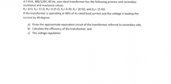 A 5 KVA, 480/120V, 60 Hz, non-ideal transformer has the following primary and secondary resistance and reactance values R 80,X1-12Q, R 0.15Q, X 0.20, R 18 KQ, and X 15 KO If the transformer is operating at 90% of its rated load current and the voltage is leading the current by 40 degree: a) Draw the approximate equivalent circuit of the transformer referred to secondary side, b) Calculate the efficiency of the transformer, and c) The voltage regulation