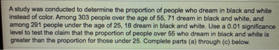 A study was conducted to determine the proportion of people who dream in black and white instead of color. Among 303 people o