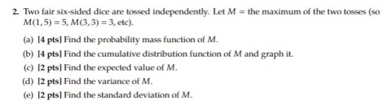2. Two fair six-sided dice are tossed independently. Let M = the maximum of the two tosses (so M (1,5) = 5, M (3,3) = 3, etc). (a) I4 ptsl Find the probability mass function of M. (b) 14 pts] Find the cumulative distribution function of M and graph it. (c) 12 pts] Find the expected value of M (d) 12 pts] Find the variance of M. (e) 12 pts] Find the standard deviation of M.