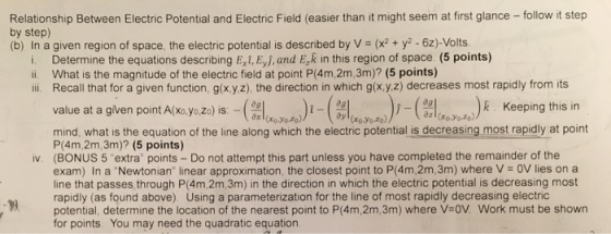 Relationship Between Electric Potential and Electric Field (easier than it might seem at first glance - follow it step by step) (b) In a given region of space, the electric potential is described by V = (x2 + y2-62)-Volts. i. Determine the equations describing E,i, Eyj,and E,k in this region of space. (5 points) ii. What is the magnitude of the electric field at point P(4m,2m,3m)? (5 points) ii. Recall that for a given function, gx yz), the direction in which g(x.y z) decreases most rapidly from its (의(xwh,J-(剖(x0yM)))-(a (xo yo z)): value at a given point A(xo,yo,zo) is Keeping this in l (xo.yo.zo) mind, whatis the equation of the line along which the electric potential is decreasing most rapidly at point P(4m,2m,3m)? (5 points) (BONUS 5 extra points -Do not attempt this part unless you have completed the remainder of the exam) In a Newtonian, linear approximation the closest point to P(4m,2m 3m) where V = 0V lies on a line that passes, through P(4m,2m,3m) in the direction in which the electric potential is decreasing most rapidly (as found above). Using a parameterization for the line of most rapidly decreasing electric potential, determine the location of the nearest point to P(4m,2m,3m) where V-oV. Work must be showrn for points. You may need the quadratic equation iv. 98