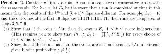 Problem 2. Consider n flips of a coin. A run is a sequence of consecutive tosses with the same result. For k 〈 n, let Ek be the event that a run is completed at time k; this means that the results of the kth and k1)st flips are different. For example, if n 10 and the outcomes of the first 10 flips are HHHTTHHTTH then runs are completed at times 3, 5,7,9 (a) Show that if the coin is fair, then the events Ek, 1 Sk < n are independent (This requires you to show thatPEP ER for every choice of m < n and ki < < km) (b) Show that if the coin is not fair, the events are not independent. (An unfair coin gives H with probability p^ j.)