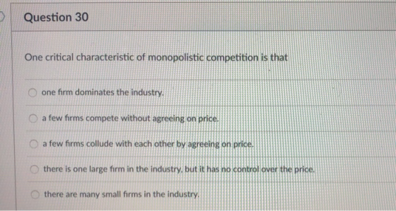 Question 30 One critical characteristic of monopolistic competition is that O one firm dominates the industry O a few firms compete without agreeing on price O a few firms collude with each other by agreeing O there is one large firm in the industry, but it has no control over the price O there are many small firms in the industry се